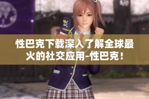 性巴克下载深入了解全球最火的社交应用-性巴克！