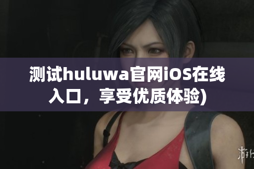 测试huluwa官网iOS在线入口，享受优质体验)