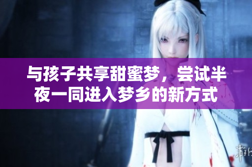 与孩子共享甜蜜梦，尝试半夜一同进入梦乡的新方式