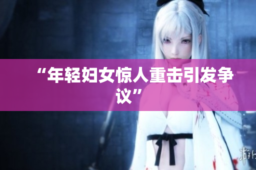 “年轻妇女惊人重击引发争议”