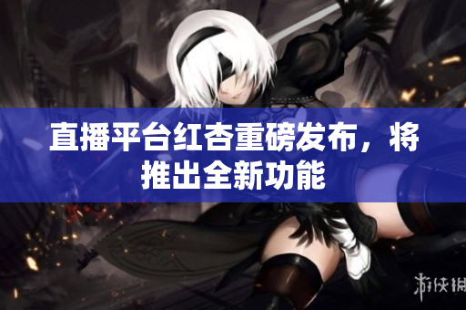 直播平台红杏重磅发布，将推出全新功能