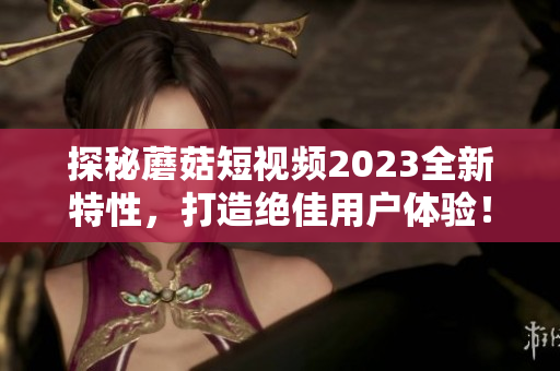 探秘蘑菇短视频2023全新特性，打造绝佳用户体验！