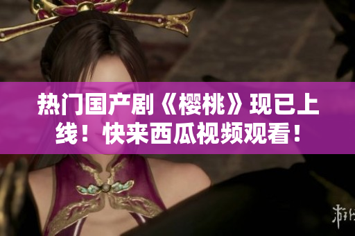 热门国产剧《樱桃》现已上线！快来西瓜视频观看！