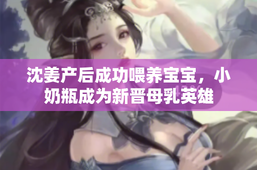 沈姜产后成功喂养宝宝，小奶瓶成为新晋母乳英雄