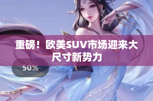 重磅！欧美SUV市场迎来大尺寸新势力