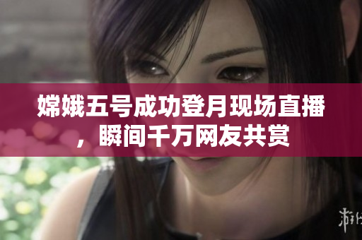 嫦娥五号成功登月现场直播，瞬间千万网友共赏
