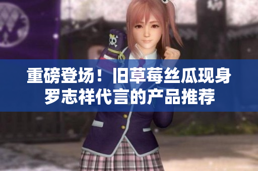 重磅登场！旧草莓丝瓜现身罗志祥代言的产品推荐