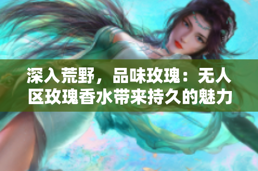 深入荒野，品味玫瑰：无人区玫瑰香水带来持久的魅力