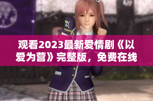 观看2023最新爱情剧《以爱为营》完整版，免费在线享受。