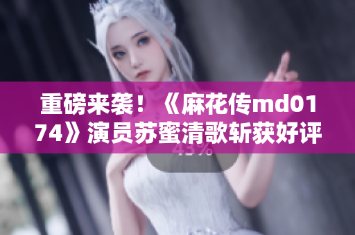 重磅来袭！《麻花传md0174》演员苏蜜清歌斩获好评