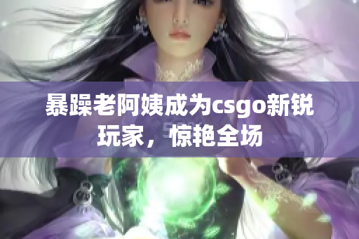 暴躁老阿姨成为csgo新锐玩家，惊艳全场