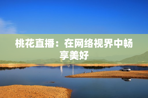 桃花直播：在网络视界中畅享美好