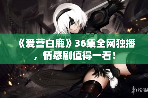 《爱营白鹿》36集全网独播，情感剧值得一看！