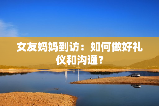 女友妈妈到访：如何做好礼仪和沟通？