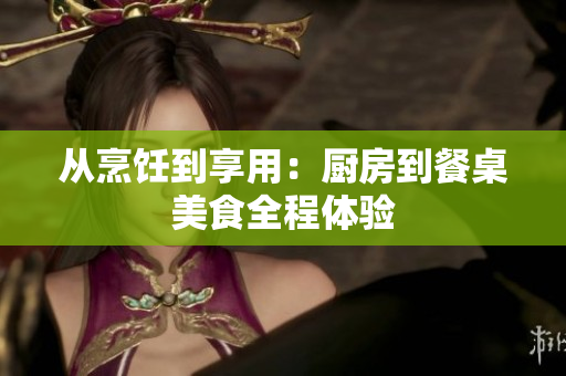 从烹饪到享用：厨房到餐桌美食全程体验