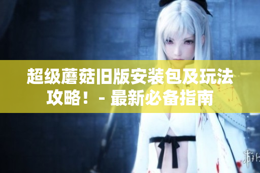 超级蘑菇旧版安装包及玩法攻略！- 最新必备指南