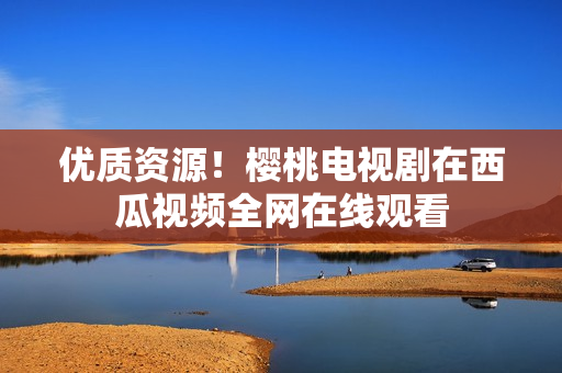 优质资源！樱桃电视剧在西瓜视频全网在线观看