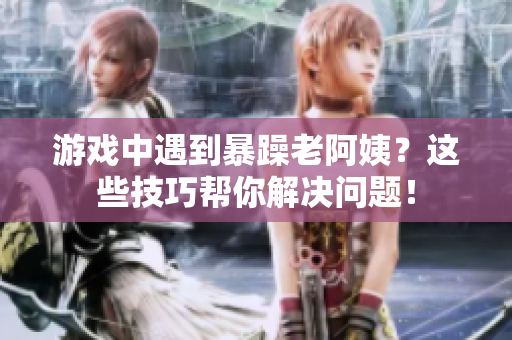 游戏中遇到暴躁老阿姨？这些技巧帮你解决问题！