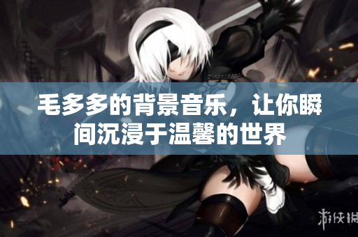 毛多多的背景音乐，让你瞬间沉浸于温馨的世界