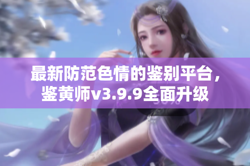 最新防范色情的鉴别平台，鉴黄师v3.9.9全面升级