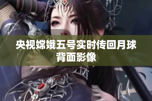 央视嫦娥五号实时传回月球背面影像