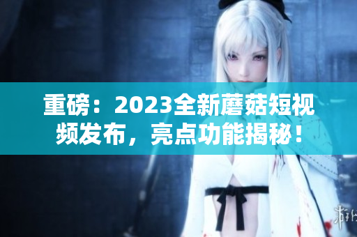 重磅：2023全新蘑菇短视频发布，亮点功能揭秘！