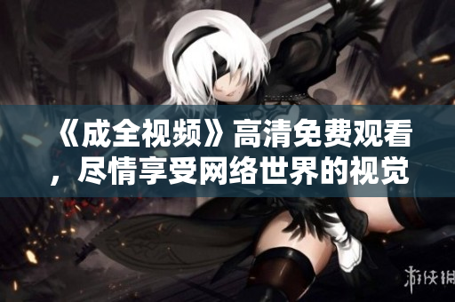 《成全视频》高清免费观看，尽情享受网络世界的视觉盛宴！