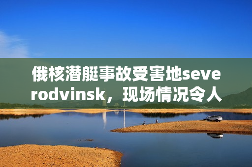 俄核潜艇事故受害地severodvinsk，现场情况令人揪心