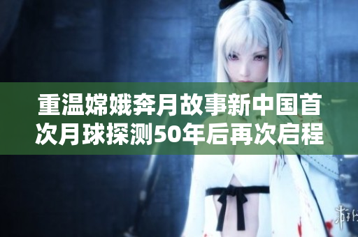 重温嫦娥奔月故事新中国首次月球探测50年后再次启程直播