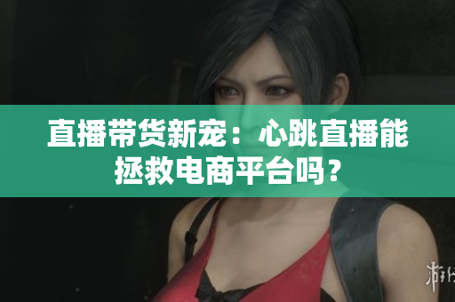 直播带货新宠：心跳直播能拯救电商平台吗？