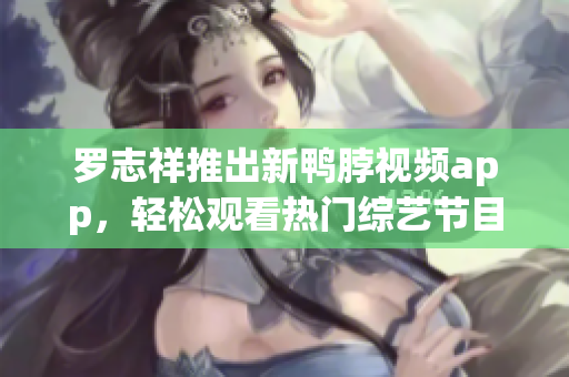 罗志祥推出新鸭脖视频app，轻松观看热门综艺节目