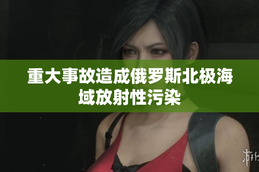 重大事故造成俄罗斯北极海域放射性污染