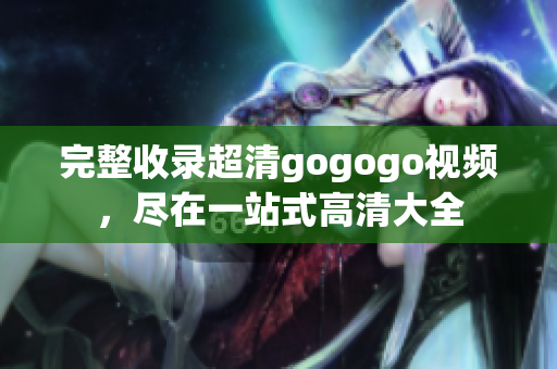 完整收录超清gogogo视频，尽在一站式高清大全