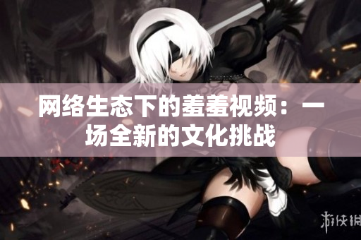 网络生态下的羞羞视频：一场全新的文化挑战