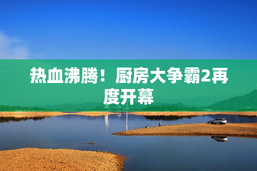热血沸腾！厨房大争霸2再度开幕