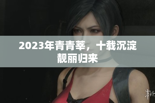 2023年青青莘，十载沉淀靓丽归来