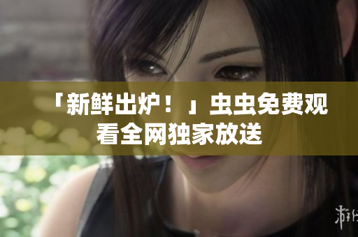 「新鲜出炉！」虫虫免费观看全网独家放送