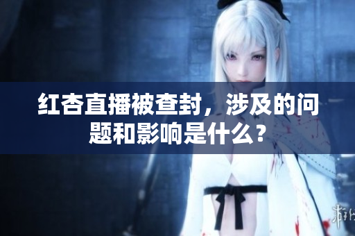 红杏直播被查封，涉及的问题和影响是什么？
