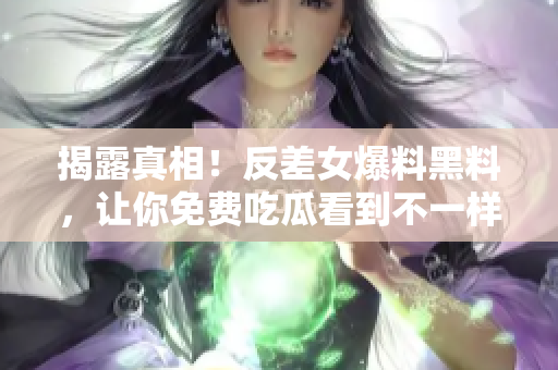 揭露真相！反差女爆料黑料，让你免费吃瓜看到不一样的世界！