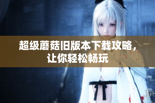 超级蘑菇旧版本下载攻略，让你轻松畅玩