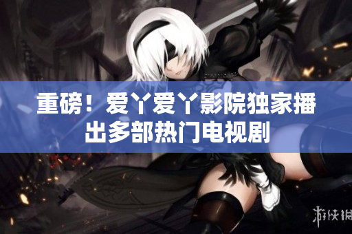 重磅！爱丫爱丫影院独家播出多部热门电视剧