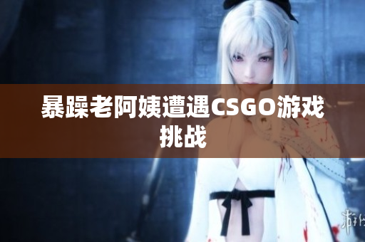 暴躁老阿姨遭遇CSGO游戏挑战