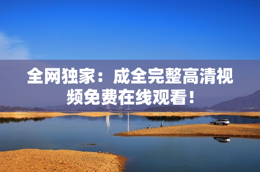 全网独家：成全完整高清视频免费在线观看！