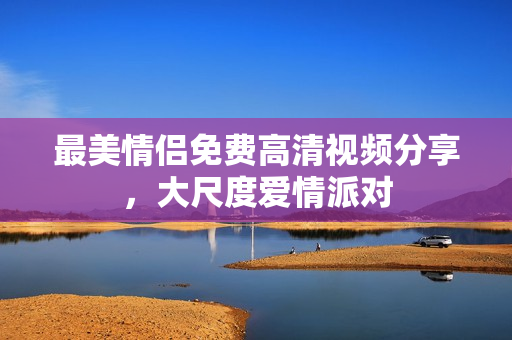 最美情侣免费高清视频分享，大尺度爱情派对