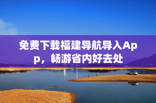 免费下载福建导航导入App，畅游省内好去处