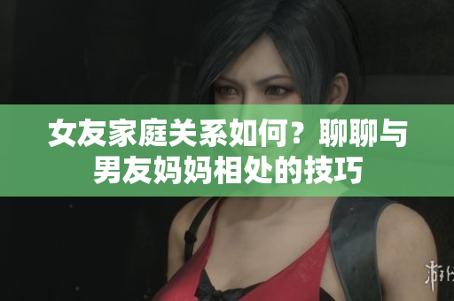 女友家庭关系如何？聊聊与男友妈妈相处的技巧
