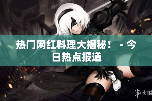 热门网红料理大揭秘！ - 今日热点报道