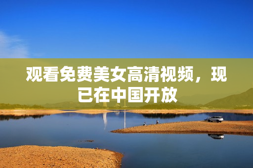 观看免费美女高清视频，现已在中国开放