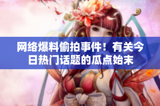 网络爆料偷拍事件！有关今日热门话题的瓜点始末