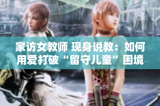 家访女教师 现身说教：如何用爱打破“留守儿童”困境